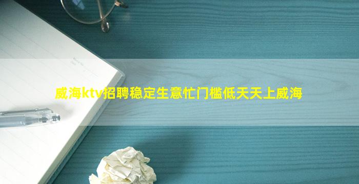 威海ktv招聘稳定生意忙门槛低天天上威海